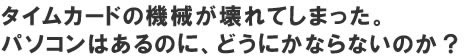 タイムカードの機械が壊れてしまった。パソコンはあるのにどうにかならないの？